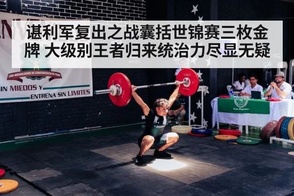 谌利军复出之战囊括世锦赛三枚金牌 大级别王者归来统治力尽显无疑