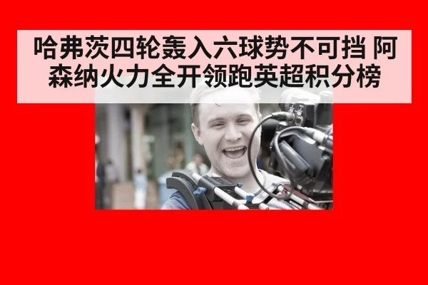 哈弗茨四轮轰入六球势不可挡 阿森纳火力全开领跑英超积分榜