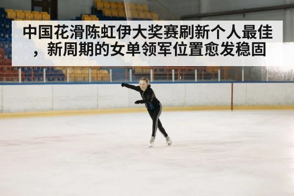 中国花滑陈虹伊大奖赛刷新个人最佳，新周期的女单领军位置愈发稳固