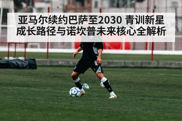 亚马尔续约巴萨至2030 青训新星成长路径与诺坎普未来核心全解析