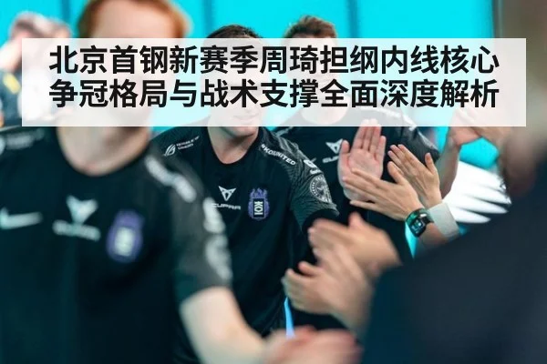北京首钢新赛季周琦担纲内线核心争冠格局与战术支撑全面深度解析